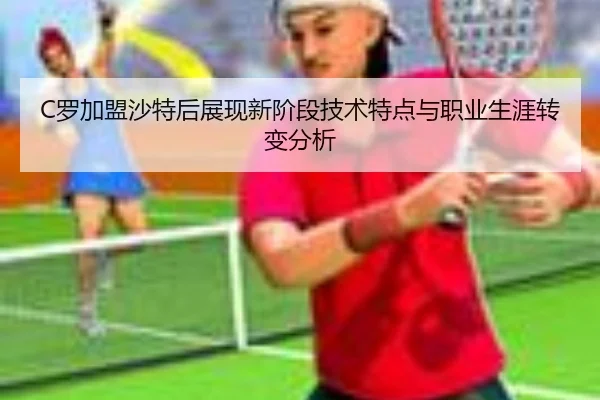 C罗加盟沙特后展现新阶段技术特点与职业生涯转变分析