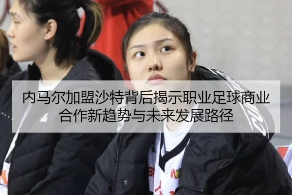 内马尔加盟沙特背后揭示职业足球商业合作新趋势与未来发展路径