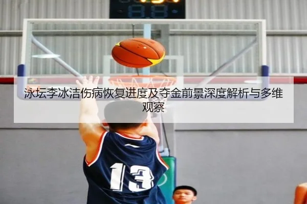 泳坛李冰洁伤病恢复进度及夺金前景深度解析与多维观察